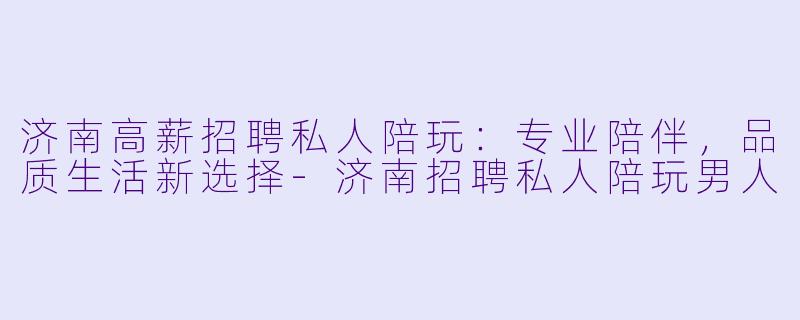 济南高薪招聘私人陪玩：专业陪伴，品质生活新选择-济南招聘私人陪玩男人