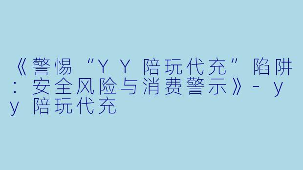 《警惕“YY陪玩代充”陷阱：安全风险与消费警示》-yy陪玩代充