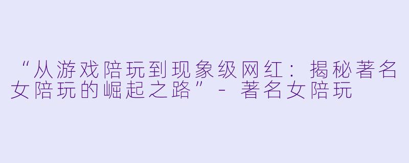 “从游戏陪玩到现象级网红：揭秘著名女陪玩的崛起之路”-著名女陪玩