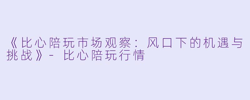 《比心陪玩市场观察：风口下的机遇与挑战》-比心陪玩行情