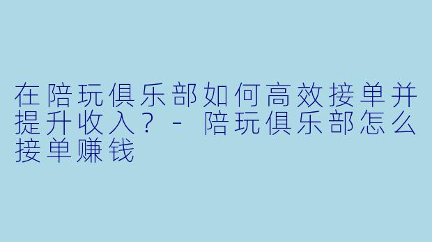 在陪玩俱乐部如何高效接单并提升收入？-陪玩俱乐部怎么接单赚钱