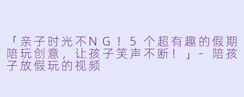 「亲子时光不NG！5个超有趣的假期陪玩创意，让孩子笑声不断！」-陪孩子放假玩的视频
