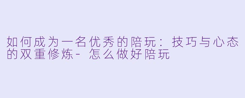 如何成为一名优秀的陪玩：技巧与心态的双重修炼-怎么做好陪玩