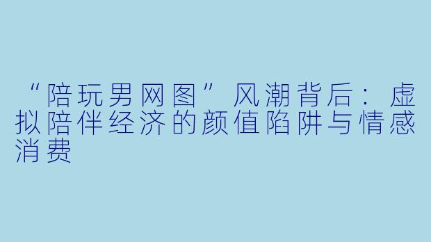 “陪玩男网图”风潮背后：虚拟陪伴经济的颜值陷阱与情感消费