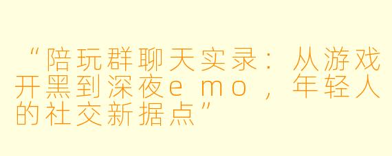 “陪玩群聊天实录：从游戏开黑到深夜emo，年轻人的社交新据点”