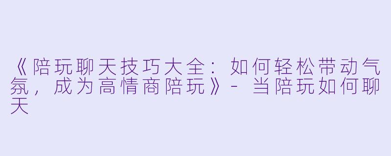 《陪玩聊天技巧大全：如何轻松带动气氛，成为高情商陪玩》-当陪玩如何聊天