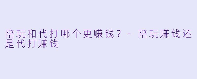 陪玩和代打哪个更赚钱？-陪玩赚钱还是代打赚钱
