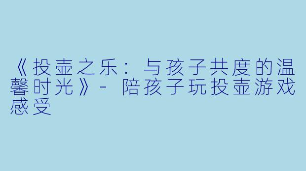 《投壶之乐：与孩子共度的温馨时光》-陪孩子玩投壶游戏感受