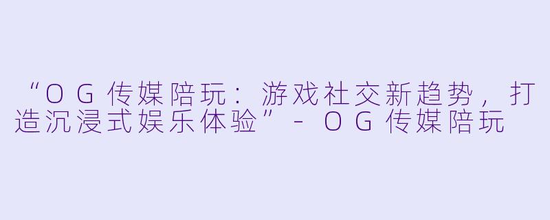 “OG传媒陪玩：游戏社交新趋势，打造沉浸式娱乐体验”-OG传媒陪玩