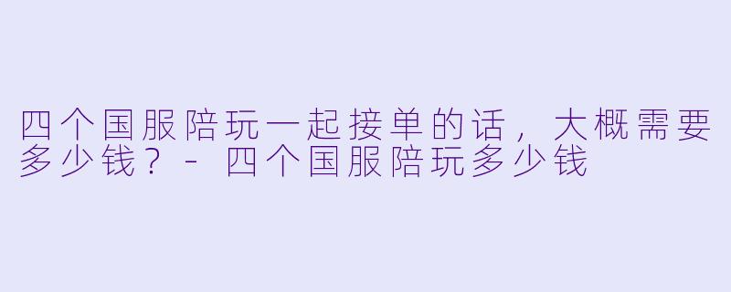四个国服陪玩一起接单的话，大概需要多少钱？-四个国服陪玩多少钱