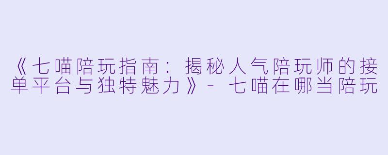 《七喵陪玩指南：揭秘人气陪玩师的接单平台与独特魅力》-七喵在哪当陪玩