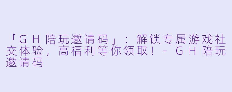 「GH陪玩邀请码」：解锁专属游戏社交体验，高福利等你领取！-GH陪玩邀请码