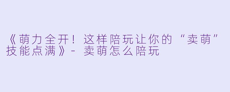 《萌力全开！这样陪玩让你的“卖萌”技能点满》-卖萌怎么陪玩