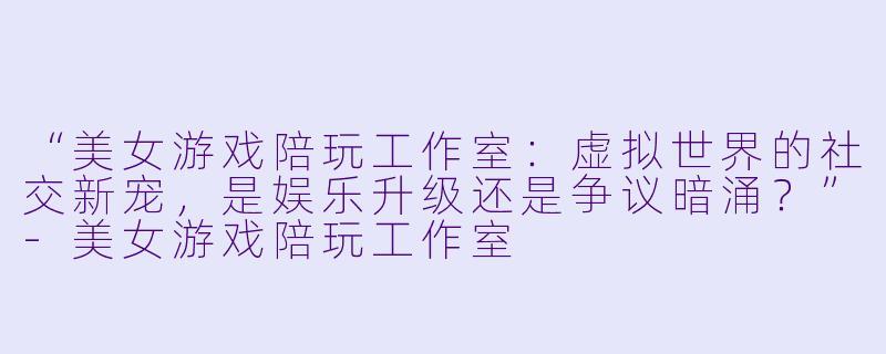 “美女游戏陪玩工作室：虚拟世界的社交新宠，是娱乐升级还是争议暗涌？”-美女游戏陪玩工作室
