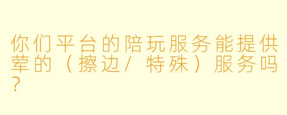 你们平台的陪玩服务能提供荤的（擦边/特殊）服务吗？
