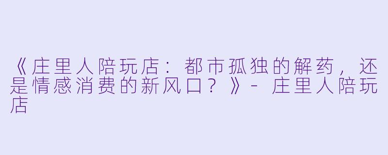 《庄里人陪玩店：都市孤独的解药，还是情感消费的新风口？》-庄里人陪玩店