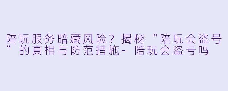 陪玩服务暗藏风险？揭秘“陪玩会盗号”的真相与防范措施-陪玩会盗号吗