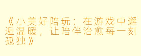 《小美好陪玩：在游戏中邂逅温暖，让陪伴治愈每一刻孤独》