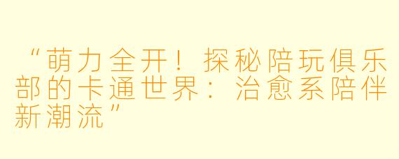 “萌力全开！探秘陪玩俱乐部的卡通世界：治愈系陪伴新潮流”