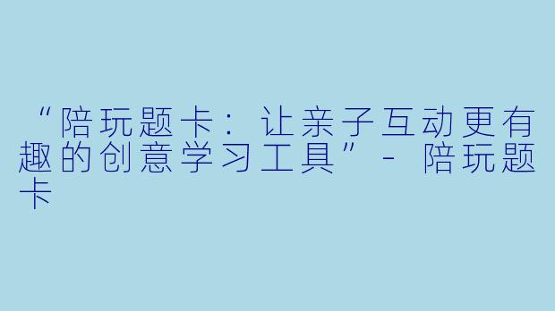 “陪玩题卡：让亲子互动更有趣的创意学习工具”-陪玩题卡