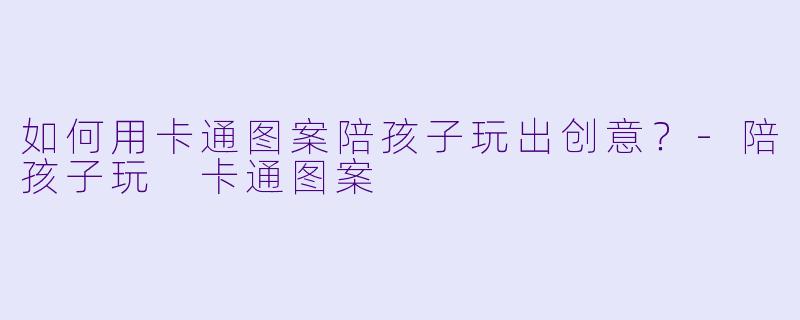 如何用卡通图案陪孩子玩出创意？-陪孩子玩 卡通图案
