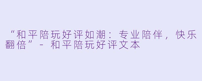 “和平陪玩好评如潮：专业陪伴，快乐翻倍”-和平陪玩好评文本