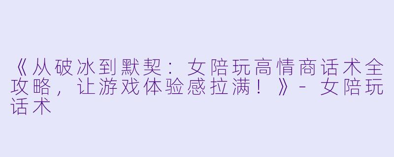 《从破冰到默契：女陪玩高情商话术全攻略，让游戏体验感拉满！》-女陪玩话术