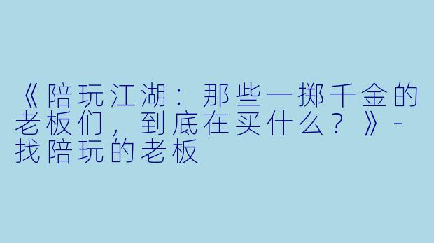 《陪玩江湖：那些一掷千金的老板们，到底在买什么？》-找陪玩的老板