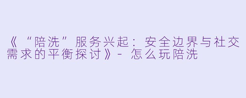 《“陪洗”服务兴起：安全边界与社交需求的平衡探讨》-怎么玩陪洗