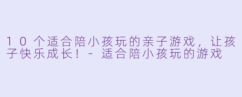 10个适合陪小孩玩的亲子游戏，让孩子快乐成长！-适合陪小孩玩的游戏