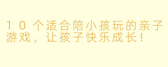 10个适合陪小孩玩的亲子游戏，让孩子快乐成长！