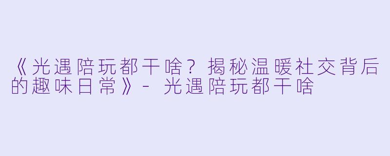《光遇陪玩都干啥？揭秘温暖社交背后的趣味日常》-光遇陪玩都干啥
