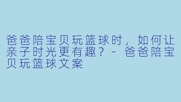 爸爸陪宝贝玩篮球时，如何让亲子时光更有趣？-爸爸陪宝贝玩篮球文案