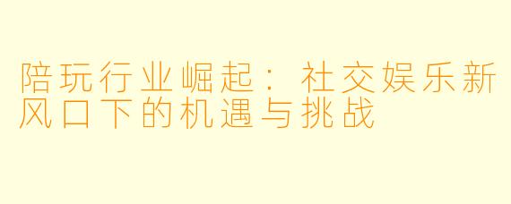 陪玩行业崛起：社交娱乐新风口下的机遇与挑战