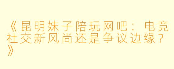 《昆明妹子陪玩网吧：电竞社交新风尚还是争议边缘？》
