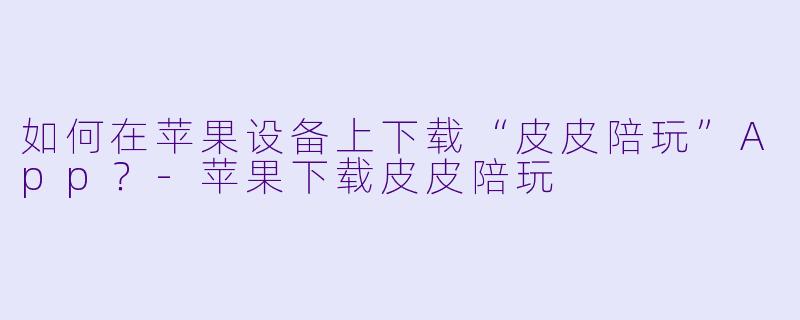 如何在苹果设备上下载“皮皮陪玩”App？-苹果下载皮皮陪玩