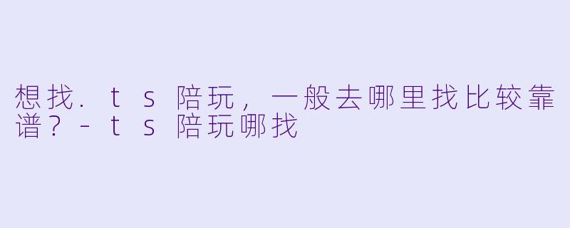 想找.ts陪玩，一般去哪里找比较靠谱？-ts陪玩哪找