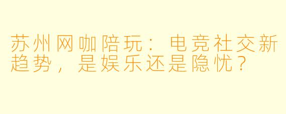 苏州网咖陪玩：电竞社交新趋势，是娱乐还是隐忧？