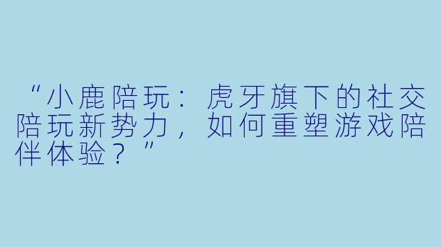 “小鹿陪玩：虎牙旗下的社交陪玩新势力，如何重塑游戏陪伴体验？”