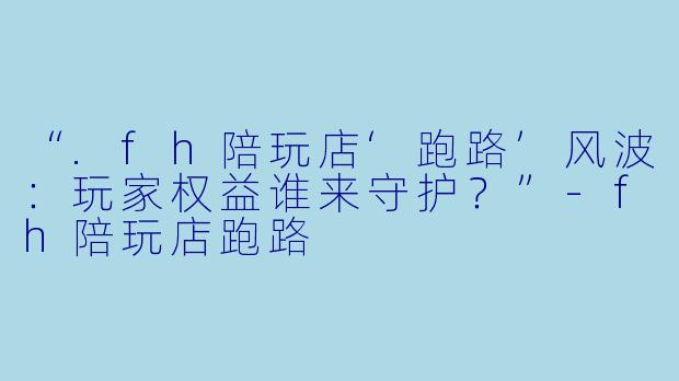 “.fh陪玩店‘跑路’风波：玩家权益谁来守护？”-fh陪玩店跑路