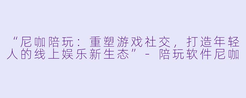 “尼咖陪玩：重塑游戏社交，打造年轻人的线上娱乐新生态”-陪玩软件尼咖