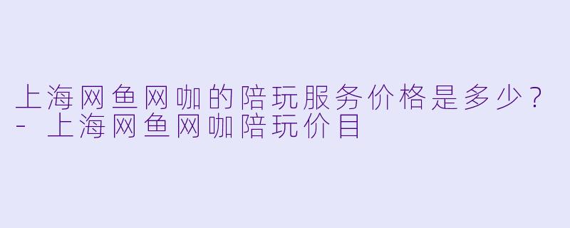 上海网鱼网咖的陪玩服务价格是多少？-上海网鱼网咖陪玩价目