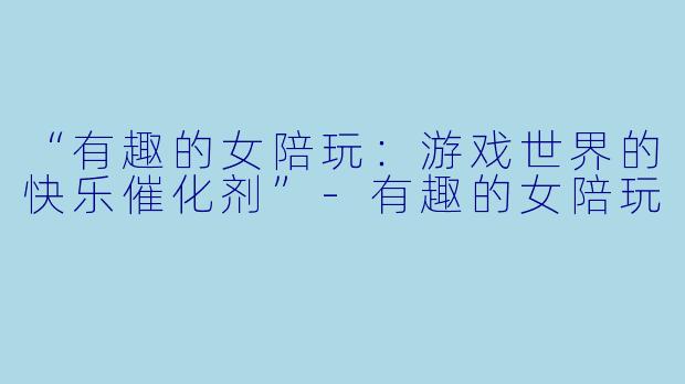 “有趣的女陪玩：游戏世界的快乐催化剂”-有趣的女陪玩