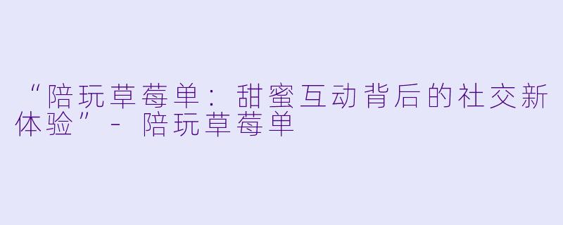 “陪玩草莓单：甜蜜互动背后的社交新体验”-陪玩草莓单