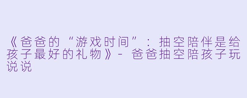 《爸爸的“游戏时间”：抽空陪伴是给孩子最好的礼物》-爸爸抽空陪孩子玩说说