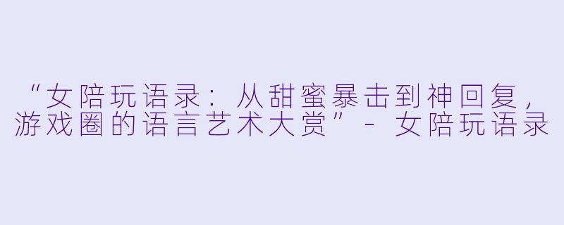 “女陪玩语录：从甜蜜暴击到神回复，游戏圈的语言艺术大赏”-女陪玩语录