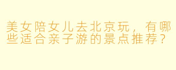 美女陪女儿去北京玩，有哪些适合亲子游的景点推荐？