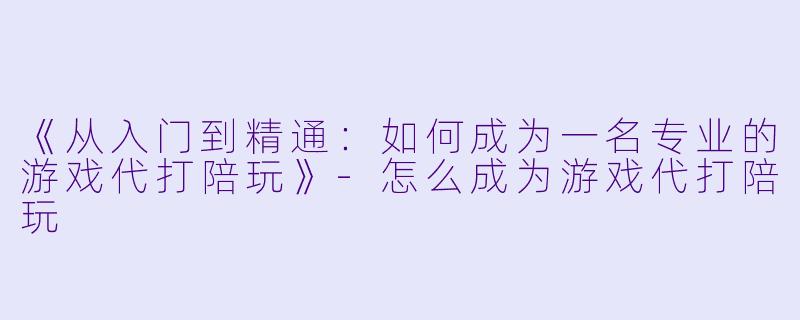 《从入门到精通：如何成为一名专业的游戏代打陪玩》-怎么成为游戏代打陪玩