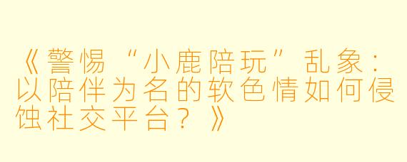 《警惕“小鹿陪玩”乱象：以陪伴为名的软色情如何侵蚀社交平台？》