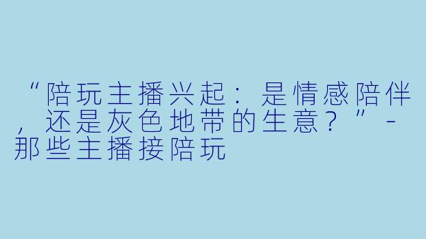 “陪玩主播兴起：是情感陪伴，还是灰色地带的生意？”-那些主播接陪玩